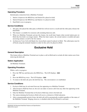 Page 210NEAX2000 IVS Business/Hotel/Data Features and Specifications
NDA-24158, Issue 2
Page 167
Hold
Exclusive Hold
Operating Procedure
Internal party connection from a Multiline Terminal:
1. Station A depresses the HOLD key and Station B is placed on hold.
2. Station B depresses the HOLD key and Station A is placed on hold.
3. Dual Hold is now in progress.  
Service Conditions
1. The party who placed the other party on Hold first will not receive a recall until the other party releases the
Dual Hold.  
2. This...