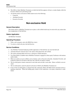 Page 211NEAX2000 IVS Business/Hotel/Data Features and Specifications
Page 168NDA-24158, Issue 2
Hold
Non-exclusive Hold
6. The LEDs of other Multiline Terminals on which the held line appears will give a steady display while the
Exclusive Hold exists and during recall.
7. An internal station on Exclusive Hold cannot receive the following: 
• Camp-On
• Attendant Override
• Executive Override 
Non-exclusive Hold
General Description
This feature allows a Multiline Terminal user to place a call on Hold which may be...