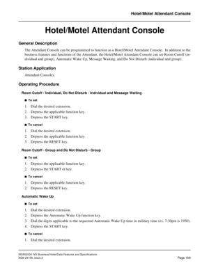 Page 212NEAX2000 IVS Business/Hotel/Data Features and Specifications
NDA-24158, Issue 2
Page 169
Hotel/Motel Attendant Console
Hotel/Motel Attendant Console
General Description
The Attendant Console can be programmed to function as a Hotel/Motel Attendant Console.  In addition to the
business features and functions of the Attendant, the Hotel/Motel Attendant Console can set Room Cutoff (in-
dividual and group), Automatic Wake Up, Message Waiting, and Do Not Disturb (individual and group).
Station Application...