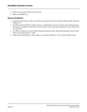 Page 213NEAX2000 IVS Business/Hotel/Data Features and Specifications
Page 170NDA-24158, Issue 2
Hotel/Motel Attendant Console
2. Depress the Automatic Wake Up function key.
3. Depress the RESET key.
Service Conditions
1. A dedicated function key on the console must be assigned for each desired feature (Room Cutoff, Automatic
Wakeup, etc.).
2. The Room Cutoff and Do Not Disturb features are applicable to a group of stations and individual stations.
One group is available for each feature and the stations in the...