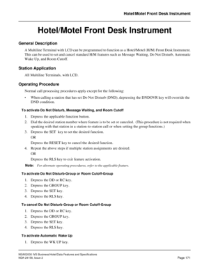 Page 214NEAX2000 IVS Business/Hotel/Data Features and Specifications
NDA-24158, Issue 2
Page 171
Hotel/Motel Front Desk Instrument
Hotel/Motel Front Desk Instrument
General Description
A Multiline Terminal with LCD can be programmed to function as a Hotel/Motel (H/M) Front Desk Instrument.
This can be used to set and cancel standard H/M features such as Message Waiting, Do Not Disturb, Automatic
Wake Up, and Room Cutoff.
Station Application
All Multiline Terminals, with LCD.
Operating Procedure
Normal call...