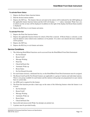 Page 216NEAX2000 IVS Business/Hotel/Data Features and Specifications
NDA-24158, Issue 2
Page 173
Hotel/Motel Front Desk Instrument
To activate Room Status
1. Depress the Room Status function button.
2. Dial the desired station number.
3. Depress the SET key.  The features that are activated at the station will be indicated by the LED lighting at
the applicable feature function button and the LCD will display 
**:** unless Automatic Wake Up is set,
in which case the set time will be displayed. In addition (to the...