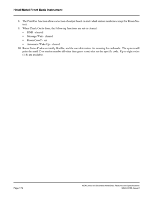 Page 217NEAX2000 IVS Business/Hotel/Data Features and Specifications
Page 174NDA-24158, Issue 2
Hotel/Motel Front Desk Instrument
8. The Print Out function allows selection of output based on individual station numbers (except for Room Sta-
tus).
9. When Check Out is done, the following functions are set or cleared:
• DND - cleared
• Message Wait - cleared
• Room Cutoff - set
• Automatic Wake Up - cleared
10. Room Status Codes are totally flexible, and the user determines the meaning for each code.  The system...