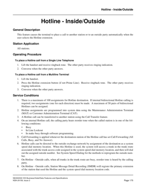 Page 218NEAX2000 IVS Business/Hotel/Data Features and Specifications
NDA-24158, Issue 2
Page 175
Hotline - Inside/Outside
Hotline - Inside/Outside
General Description
This feature causes the terminal to place a call to another station or to an outside party automatically when the
user selects the Hotline extension.
Station Application
All stations.
Operating Procedure
To place a Hotline call from a Single Line Telephone
1. Lift the handset and receive ringback tone.  The other party receives ringing indication....