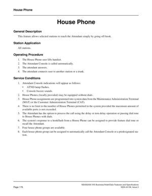 Page 219NEAX2000 IVS Business/Hotel/Data Features and Specifications
Page 176NDA-24158, Issue 2
House Phone
House Phone
General Description
This feature allows selected stations to reach the Attendant simply by going off-hook.
Station Application
All stations.
Operating Procedure
1. The House Phone user lifts handset.
2. The Attendant Console is called automatically.
3. The attendant answers.
4. The attendant connects user to another station or a trunk.
Service Conditions
1. Attendant Console indications will...