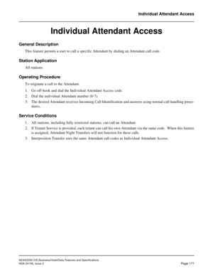 Page 220NEAX2000 IVS Business/Hotel/Data Features and Specifications
NDA-24158, Issue 2
Page 177
Individual Attendant Access
Individual Attendant Access
General Description
This feature permits a user to call a specific Attendant by dialing an Attendant call code.
Station Application
All stations.
Operating Procedure
To originate a call to the Attendant:
1. Go off-hook and dial the Individual Attendant Access code.
2. Dial the individual Attendant number (0-7).
3. The desired Attendant receives Incoming Call...