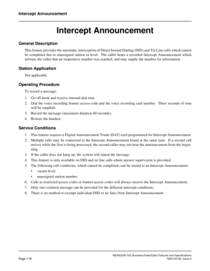 Page 221NEAX2000 IVS Business/Hotel/Data Features and Specifications
Page 178NDA-24158, Issue 2
Intercept Announcement
Intercept Announcement
General Description
This feature provides the automatic interception of Direct Inward Dialing (DID) and Tie Line calls which cannot
be completed due to unassigned station or level.  The caller hears a recorded Intercept Announcement which
informs the caller that an inoperative number was reached, and may supply the number for information.
Station Application
Not...