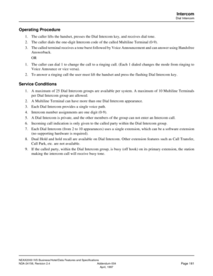 Page 224NEAX2000 IVS Business/Hotel/Data Features and Specifications
NDA-24158, Revision 2.4 Addendum-004
Page 181April, 1997
Intercom
Dial Intercom
Operating Procedure
1. The caller lifts the handset, presses the Dial Intercom key, and receives dial tone.
2. The caller dials the one-digit Intercom code of the called Multiline Terminal (0-9).
3. The called terminal receives a tone burst followed by Voice Announcement and can answer using Handsfree
Answerback. 
OR
1. The caller can dial 1 to change the call to a...