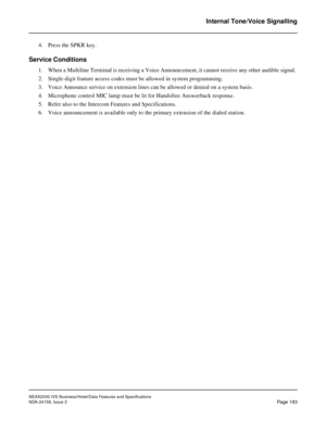 Page 226NEAX2000 IVS Business/Hotel/Data Features and Specifications
NDA-24158, Issue 2
Page 183
Internal Tone/Voice Signalling
4. Press the SPKR key.
Service Conditions
1. When a Multiline Terminal is receiving a Voice Announcement, it cannot receive any other audible signal. 
2. Single-digit feature access codes must be allowed in system programming.
3. Voice Announce service on extension lines can be allowed or denied on a system basis.
4. Microphone control MIC lamp must be lit for Handsfree Answerback...