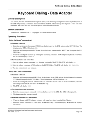 Page 228NEAX2000 IVS Business/Hotel/Data Features and Specifications
NDA-24158, Issue 2
Page 185
Keyboard Dialing - Data Adapter
Keyboard Dialing - Data Adapter
General Description
This feature provides Data Terminal Equipment (DTE) with the ability to originate a call using the keyboard of
the DTE or by sending a command character set from the DTE. The user may also originate a voice call at the
same time. The voice and data call can be placed to two different locations.
Station Application
All Multiline...