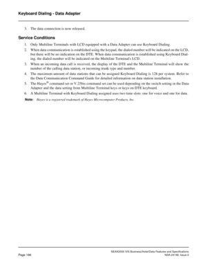 Page 229NEAX2000 IVS Business/Hotel/Data Features and Specifications
Page 186NDA-24158, Issue 2
Keyboard Dialing - Data Adapter
3. The data connection is now released.
Service Conditions
1. Only Multiline Terminals with LCD equipped with a Data Adapter can use Keyboard Dialing.
2. When data communication is established using the keypad, the dialed number will be indicated on the LCD,
but there will be no indication on the DTE. When data communication is established using Keyboard Dial-
ing, the dialed number...