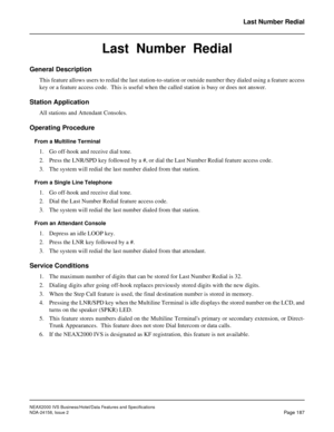 Page 230NEAX2000 IVS Business/Hotel/Data Features and Specifications
NDA-24158, Issue 2
Page 187
Last Number Redial
Last  Number  Redial
General Description
This feature allows users to redial the last station-to-station or outside number they dialed using a feature access
key or a feature access code.  This is useful when the called station is busy or does not answer.
Station Application
All stations and Attendant Consoles.
Operating Procedure
From a Multiline Terminal
1. Go off-hook and receive dial tone.
2....