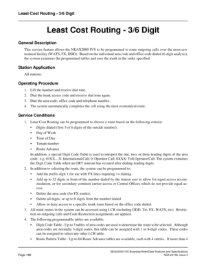 Page 231NEAX2000 IVS Business/Hotel/Data Features and Specifications
Page 188NDA-24158, Issue 2
Least Cost Routing - 3/6 Digit
Least Cost Routing - 3/6 Digit
General Description
This service feature allows the NEAX2000 IVS to be programmed to route outgoing calls over the most eco-
nomical facility (WATS, FX, DDD).  Based on the individual area code and office code dialed (6-digit analysis),
the system examines the programmed tables and uses the trunk in the order specified.
Station Application
All stations....