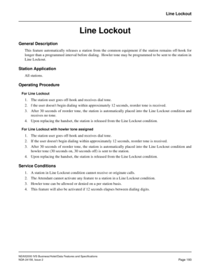 Page 236NEAX2000 IVS Business/Hotel/Data Features and Specifications
NDA-24158, Issue 2
Page 193
Line Lockout
Line Lockout
General Description
This feature automatically releases a station from the common equipment if the station remains off-hook for
longer than a programmed interval before dialing.  Howler tone may be programmed to be sent to the station in
Line Lockout.
Station Application
All stations.
Operating Procedure
For Line Lockout
1. The station user goes off-hook and receives dial tone.
2. f the user...