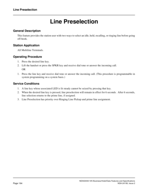 Page 237NEAX2000 IVS Business/Hotel/Data Features and Specifications
Page 194NDA-24158, Issue 2
Line Preselection
Line Preselection
General Description
This feature provides the station user with two ways to select an idle, held, recalling, or ringing line before going
off-hook.
Station Application
All Multiline Terminals.
Operating Procedure
1. Press the desired line key.
2. Lift the handset or press the SPKR key and receive dial tone or answer the incoming call.
OR
1. Press the line key and receive dial tone...