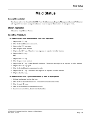 Page 238NEAX2000 IVS Business/Hotel/Data Features and Specifications
NDA-24158, Issue 2
Page 195
Maid Status
Maid Status
General Description
This feature allows the Hotel/Motel (H/M) Front Desk Instrument, Property Management System (PMS) termi-
nal, or guest room station (using special access code) to register the condition of each guest room.
Station Application
All stations except House Phones.
Operating Procedure
To set Maid Status from the Hotel/Motel Front Desk Instrument
1. Depress the STS key.
2. Dial...