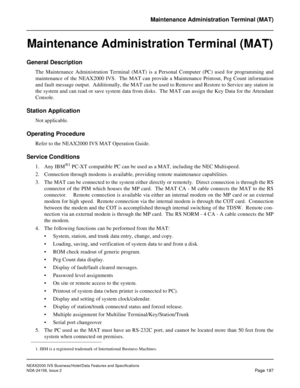 Page 240NEAX2000 IVS Business/Hotel/Data Features and Specifications
NDA-24158, Issue 2
Page 197
Maintenance Administration Terminal (MAT)
Maintenance Administration Terminal (MAT)
General Description
The Maintenance Administration Terminal (MAT) is a Personal Computer (PC) used for programming and
maintenance of the NEAX2000 IVS.  The MAT can provide a Maintenance Printout, Peg Count information
and fault message output.  Additionally, the MAT can be used to Remove and Restore to Service any station in
the...