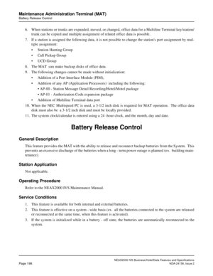 Page 241NEAX2000 IVS Business/Hotel/Data Features and Specifications
Page 198NDA-24158, Issue 2
Maintenance Administration Terminal (MAT)
Battery Release Control
6. When stations or trunks are expanded, moved, or changed, office data for a Multiline Terminal key/station/
trunk can be copied and multiple assignment of related office data is possible.
7. If a station is assigned the following data, it is not possible to change the stations port assignment by mul-
tiple assignment:
• Station Hunting Group
• Call...