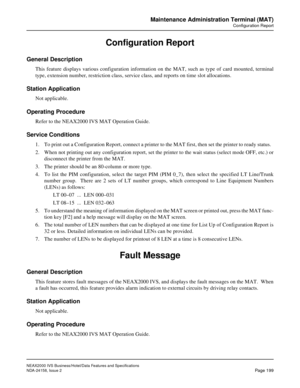 Page 242NEAX2000 IVS Business/Hotel/Data Features and Specifications
NDA-24158, Issue 2
Page 199
Maintenance Administration Terminal (MAT)
Configuration Report
Configuration Report
General Description
This feature displays various configuration information on the MAT, such as type of card mounted, terminal
type, extension number, restriction class, service class, and reports on time slot allocations.
Station Application
Not applicable. 
Operating Procedure
Refer to the NEAX2000 IVS MAT Operation Guide.
Service...