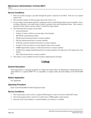 Page 243NEAX2000 IVS Business/Hotel/Data Features and Specifications
Page 200NDA-24158, Issue 2
Maintenance Administration Terminal (MAT)
Listup
Service Conditions
1. Print out of fault messages is possible through the printer connected to the MAT.  Print out is by manual
request only.
2. The maximum number of fault messages that can be stored is 16.
3. For providing external alarm indication, equipment such as a Fault Display Panel must be installed.  Exter-
nal alarm indication is provided using a contact to...