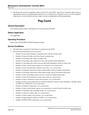 Page 245NEAX2000 IVS Business/Hotel/Data Features and Specifications
Page 202NDA-24158, Issue 2
Maintenance Administration Terminal (MAT)
Peg Count
3. The Passwords are never displayed, either on the CAT or the MAT.  Special care should be taken when as-
signing Passwords to command authorization levels.  If a Password is forgotten, access to system program-
ming may be severely limited and may require system reinitialization and reprogramming.
Peg Count
General Description
This feature permits traffic...