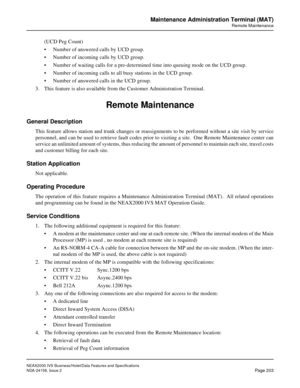 Page 246NEAX2000 IVS Business/Hotel/Data Features and Specifications
NDA-24158, Issue 2
Page 203
Maintenance Administration Terminal (MAT)
Remote Maintenance
(UCD Peg Count)
• Number of answered calls by UCD group.
• Number of incoming calls by UCD group.
• Number of waiting calls for a pre-determined time into queuing mode on the UCD group.
• Number of incoming calls to all busy stations in the UCD group.
• Number of answered calls in the UCD group.
3. This feature is also available from the Customer...