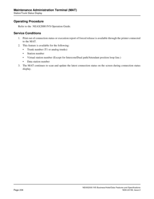 Page 249NEAX2000 IVS Business/Hotel/Data Features and Specifications
Page 206NDA-24158, Issue 2
Maintenance Administration Terminal (MAT)
Station/Trunk Status Display
Operating Procedure
Refer to the  NEAX2000 IVS Operation Guide.
Service Conditions 
1. Print out of connection status or execution report of forced release is available through the printer connected
to the MAT.
2. This feature is available for the following:
• Trunk number (T1 or analog trunks)
• Station number
• Virtual station number (Except for...