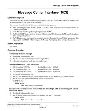 Page 250NEAX2000 IVS Business/Hotel/Data Features and Specifications
NDA-24158, Revision 2.5 Addendum-005
Page 207October, 1997
Message Center Interface (MCI)
Message Center Interface (MCI)
General Description
This feature provides an interface with a customer supplied Voice Mail System (VMS) which can send Message
Waiting lamp control data to the NEAX2000 IVS.
The Message Center Interface (MCI) can provide the following operations:
1. When terminating the call to the VMS, the NEAX2000 IVS sends call connection...