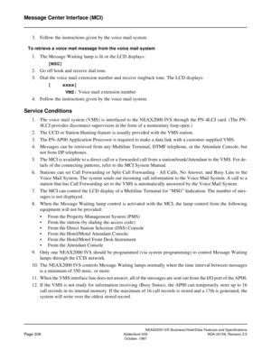 Page 251NEAX2000 IVS Business/Hotel/Data Features and Specifications
Page 208Addendum-005 NDA-24158, Revision 2.5
October, 1997
Message Center Interface (MCI)
3. Follow the instructions given by the voice mail system.
To retrieve a voice mail message from the voice mail system
1. The Message Waiting lamp is lit or the LCD displays: 
[MSG]
2. Go off hook and receive dial tone. 
3. Dial the voice mail extension number and receive ringback tone. The LCD displays:
[    xxxx]
      VMS: Voice mail extension number
4....