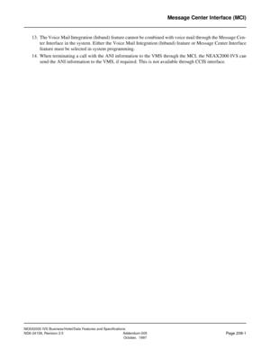 Page 252NEAX2000 IVS Business/Hotel/Data Features and Specifications
NDA-24158, Revision 2.5 Addendum-005
Page 208-1October,  1997
Message Center Interface (MCI)
13. The Voice Mail Integration (Inband) feature cannot be combined with voice mail through the Message Cen-
ter Interface in the system. Either the Voice Mail Integration (Inband) feature or Message Center Interface
feature must be selected in system programming.
14. When terminating a call with the ANI information to the VMS through the MCI, the...