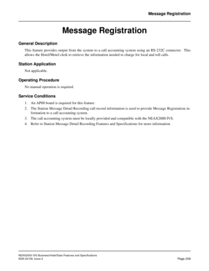 Page 253NEAX2000 IVS Business/Hotel/Data Features and Specifications
NDA-24158, Issue 2
Page 209
Message Registration
Message Registration
General Description
This feature provides output from the system to a call accounting system using an RS-232C connector.  This
allows the Hotel/Motel clerk to retrieve the information needed to charge for local and toll calls.
Station Application
Not applicable.
Operating Procedure
No manual operation is required.
Service Conditions
1. An AP00 board is required for this...