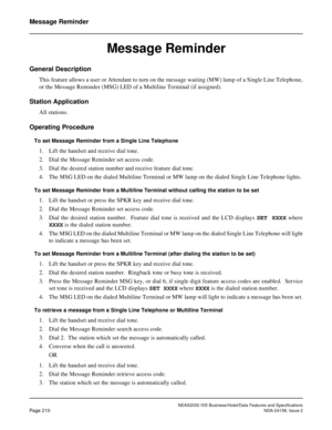 Page 254NEAX2000 IVS Business/Hotel/Data Features and Specifications
Page 210NDA-24158, Issue 2
Message Reminder
Message Reminder
General Description 
This feature allows a user or Attendant to turn on the message waiting (MW) lamp of a Single Line Telephone,
or the Message Reminder (MSG) LED of a Multiline Terminal (if assigned).
Station Application
All stations.
Operating Procedure
To set Message Reminder from a Single Line Telephone
1. Lift the handset and receive dial tone.
2. Dial the Message Reminder set...