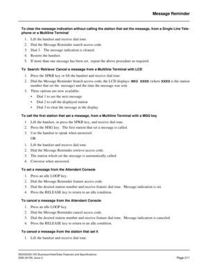 Page 255NEAX2000 IVS Business/Hotel/Data Features and Specifications
NDA-24158, Issue 2
Page 211
Message Reminder
To clear the message indication without calling the station that set the message, from a Single Line Tele-
phone or a Multiline Terminal
1. Lift the handset and receive dial tone.
2. Dial the Message Reminder search access code.
3. Dial 3.   The message indication is cleared.
4. Restore the handset.
5. If more than one message has been set,  repeat the above procedure as required. 
To  Search/...