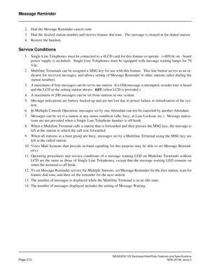 Page 256NEAX2000 IVS Business/Hotel/Data Features and Specifications
Page 212NDA-24158, Issue 2
Message Reminder
2. Dial the Message Reminder cancel code.
3. Dial the desired station number and receive feature dial tone.  The message is cleared at the dialed station.
4. Restore the handset.
Service Conditions
1. Single Line Telephones must be connected to a 4LCD card for this feature to operate.  (+80Vdc on - board
power supply is included).  Single Line Telephones must be equipped with message waiting lamps for...