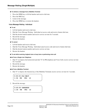 Page 260NEAX2000 IVS Business/Hotel/Data Features and Specifications
Page 216Addendum-008 NDA-24158, Revision 2.8
February, 1999
Message Waiting (Single/Multiple)
n  To retrieve a message from a Multiline Terminal
1. Press the SPKR key or lift the handset and receive dial tone.
2. Press the MSG key.
3. Listen to the message.
4. Press the SPKR key or restore the handset.
Voice Message Waiting - Individual
n  To set
1. Lift the handset and receive dial tone.
2. Dial the Voice Message Waiting - Individual set...