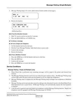 Page 261NEAX2000 IVS Business/Hotel/Data Features and Specifications
NDA-24158, Revision 2.8 Addendum-008
Page 217February, 1999
Message Waiting (Single/Multiple)
3. Message Waiting lamp is lit on the called station (X=the number of messages).
4. Restore the handset.
 (XXX=Card No.)
n  n  From the Attendant Console
1. Dial 8; receive service set tone for 3 seconds.
2. Press the RELEASE key or CANCEL key.
n  To retrieve a message
n   n  From a Single Line Telephone
1. Lift the handset and receive dial tone.
2....