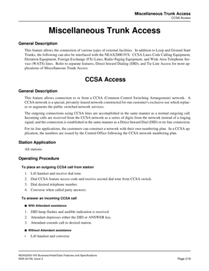 Page 263NEAX2000 IVS Business/Hotel/Data Features and Specifications
NDA-24158, Issue 2
Page 219
Miscellaneous Trunk Access
CCSA Access
Miscellaneous Trunk Access
General Description
This feature allows the connection of various types of external facilities.  In addition to Loop and Ground Start
Trunks, the following can also be interfaced with the NEAX2000 IVS:  CCSA Lines Code Calling Equipment,
Dictation Equipment, Foreign Exchange (FX) Lines, Radio Paging Equipment, and Wide Area Telephone Ser-
vice (WATS)...