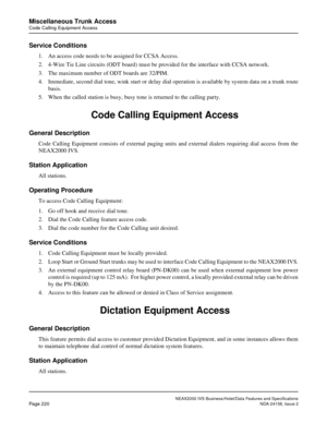 Page 264NEAX2000 IVS Business/Hotel/Data Features and Specifications
Page 220NDA-24158, Issue 2
Miscellaneous Trunk Access
Code Calling Equipment Access
Service Conditions
1. An access code needs to be assigned for CCSA Access.
2. 4-Wire Tie Line circuits (ODT board) must be provided for the interface with CCSA network.
3. The maximum number of ODT boards are 32/PIM.
4. Immediate, second dial tone, wink start or delay dial operation is available by system data on a trunk route
basis. 
5. When the called station...