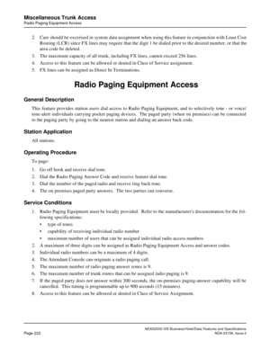 Page 266NEAX2000 IVS Business/Hotel/Data Features and Specifications
Page 222NDA-24158, Issue 2
Miscellaneous Trunk Access
Radio Paging Equipment Access
2. Care should be excerised in system data assignment when using this feature in conjunction with Least Cost
Routing (LCR) since FX lines may require that the digit 1 be dialed prior to the desired number, or that the
area code be deleted.
3. The maximum capacity of all trunk, including FX lines, cannot exceed 256 lines.
4. Access to this feature can be allowed...