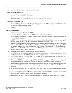 Page 269NEAX2000 IVS Business/Hotel/Data Features and Specifications
NDA-24158, Issue 2
Page 225
Multiline Terminal Attendant Position
3. Press the DND key to return to the normal DSS mode.
To set/cancel Night Service
•
Press the NT key on the EDW-48-2A unit.
OR
Dial the Night Service set/cancel code when off-hook on the primary extension.
Answering an Operator call
1. Press the OPE key.  The associated LED lights steady green and the LCD will display either the trunk name
and number or station name and number....