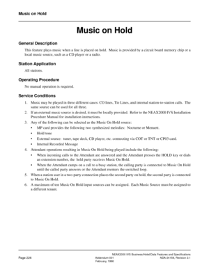 Page 270NEAX2000 IVS Business/Hotel/Data Features and Specifications
Page 226Addendum-001 NDA-24158, Revision 2.1
February, 1996
Music on Hold
Music on Hold
General Description
This feature plays music when a line is placed on hold.  Music is provided by a circuit board memory chip or a
local music source, such as a CD player or a radio.
Station Application
All stations.
Operating Procedure
No manual operation is required.
Service Conditions
1. Music may be played in three different cases: CO lines, Tie Lines,...