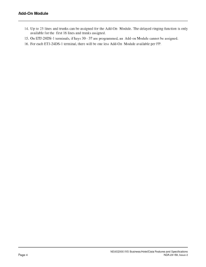 Page 28NEAX2000 IVS Business/Hotel/Data Features and Specifications
Page 4NDA-24158, Issue 2
Add-On Module
14. Up to 25 lines and trunks can be assigned for the Add-On  Module. The delayed ringing function is only
available for the  first 16 lines and trunks assigned.
15. On ETJ-24DS-1 terminals, if keys 30 - 37 are programmed, an  Add-on Module cannot be assigned.
16. For each ETJ-24DS-1 terminal, there will be one less Add-On  Module available per FP. 