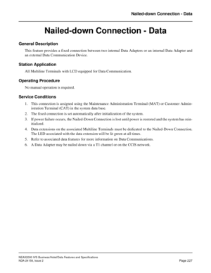 Page 271NEAX2000 IVS Business/Hotel/Data Features and Specifications
NDA-24158, Issue 2
Page 227
Nailed-down Connection - Data
Nailed-down Connection - Data
General Description
This feature provides a fixed connection between two internal Data Adapters or an internal Data Adapter and
an external Data Communication Device.
Station Application
All Multiline Terminals with LCD equipped for Data Communication.
Operating Procedure
No manual operation is required.
Service Conditions
1. This connection is assigned...