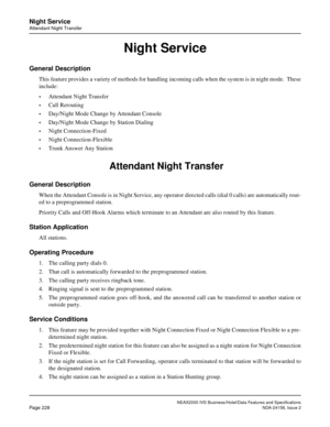 Page 272NEAX2000 IVS Business/Hotel/Data Features and Specifications
Page 228NDA-24158, Issue 2
Night Service
Attendant Night Transfer
Night Service
General Description
This feature provides a variety of methods for handling incoming calls when the system is in night mode.  These
include: 
•Attendant Night Transfer 
•Call Rerouting 
•Day/Night Mode Change by Attendant Console 
•Day/Night Mode Change by Station Dialing 
•Night Connection-Fixed 
•Night Connection-Flexible 
•Trunk Answer Any Station
 Attendant...