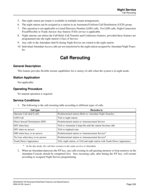 Page 273NEAX2000 IVS Business/Hotel/Data Features and Specifications
NDA-24158, Issue 2
Page 229
Night Service
Call Rerouting
5. One night station per tenant is available in multiple tenant arrangements.
6. The night station can be assigned as a station in an Automatic/Uniform Call Distribution (UCD) group. 
7. This operation is not applicable to Listed Directory Number (LDN) calls.  For LDN calls, Night Connection
Fixed/Flexible or Trunk Answer Any Station (TAS) service is applicable.
8. Night stations can...