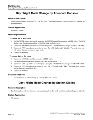 Page 274NEAX2000 IVS Business/Hotel/Data Features and Specifications
Page 230NDA-24158, Issue 2
Night Service
Day / Night Mode Change by Attendant Console
 Day / Night Mode Change by Attendant Console 
General Description
This feature provides activation of DAY/NIGHT Mode Change by depressing a predetermined key from the At-
tendant Console. 
Station Application
Attendant Console
Operating Procedure
To change Day to Night mode
1. Dial the MODE feature access code or depress the MODE key and the associated red...