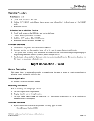 Page 275NEAX2000 IVS Business/Hotel/Data Features and Specifications
NDA-24158, Issue 2
Page 231
Night Service
Night Connection - Fixed
Operating Procedure
By dial access code
1. Go off-hook and receive dial tone.
2. Dial the DAY/NIGHT Mode Change feature access code followed by 1 for DAY mode or 2 for NIGHT
mode.
3. Restore the handset. 
By function key on a Multiline Terminal
1. Go off-hook or depress the SPKR key and receive dial tone.
2. Depress the assigned feature access key.
3. Dial 1 for DAY mode or 2...