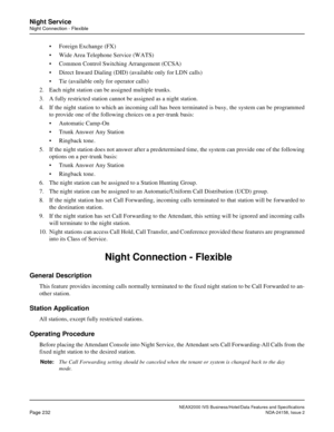 Page 276NEAX2000 IVS Business/Hotel/Data Features and Specifications
Page 232NDA-24158, Issue 2
Night Service
Night Connection - Flexible
• Foreign Exchange (FX)
• Wide Area Telephone Service (WATS)
• Common Control Switching Arrangement (CCSA)
• Direct Inward Dialing (DID) (available only for LDN calls)
• Tie (available only for operator calls)
2. Each night station can be assigned multiple trunks.
3. A fully restricted station cannot be assigned as a night station.
4. If the night station to which an incoming...