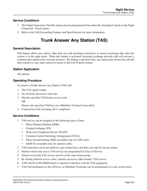 Page 277NEAX2000 IVS Business/Hotel/Data Features and Specifications
NDA-24158, Issue 2
Page 233
Night Service
Trunk Answer Any Station (TAS)
Service Conditions
1. The Night Connection- Flexible station may be programmed from either the Attendant Console or the Night
Connected - Fixed station.
2. Refer to the Call Forwarding Features and Specifications for more information. 
 Trunk Answer Any Station (TAS)
General Description
This feature allows any station, other than one with incoming restrictions, to answer...