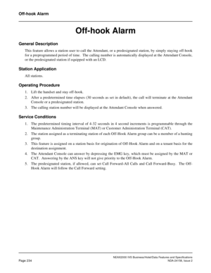 Page 278NEAX2000 IVS Business/Hotel/Data Features and Specifications
Page 234NDA-24158, Issue 2
Off-hook Alarm
Off-hook Alarm
General Description
This feature allows a station user to call the Attendant, or a predesignated station, by simply staying off-hook
for a preprogrammed period of time.  The calling number is automatically displayed at the Attendant Console,
or the predesignated station if equipped with an LCD.
Station Application
All stations.
Operating Procedure
1. Lift the handset and stay off-hook.
2....